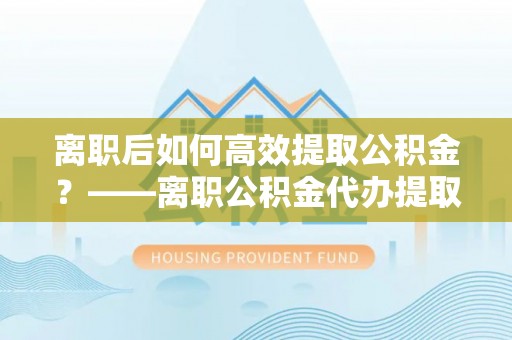 陇川离职后如何高效提取公积金？——离职公积金代办提取全流程解析