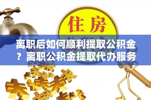 陇川离职后如何顺利提取公积金？离职公积金提取代办服务帮你搞定！