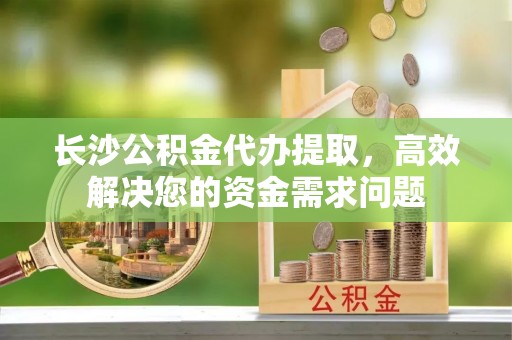 陇川长沙公积金代办提取，高效解决您的资金需求问题