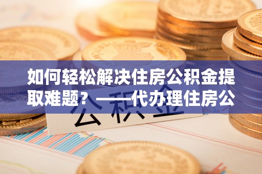 陇川如何轻松解决住房公积金提取难题？——代办理住房公积金提取服务解析