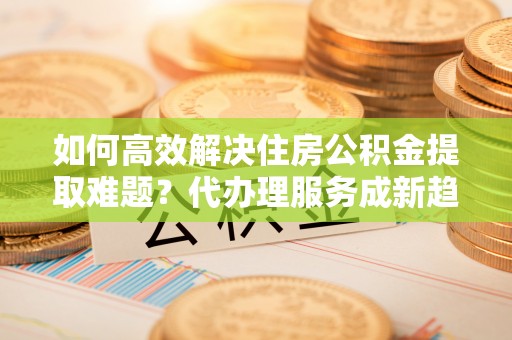 陇川如何高效解决住房公积金提取难题？代办理服务成新趋势