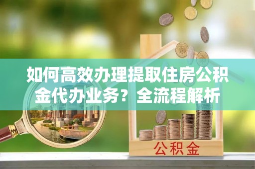 陇川如何高效办理提取住房公积金代办业务？全流程解析