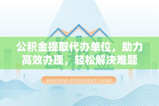 陇川公积金提取代办单位，助力高效办理，轻松解决难题