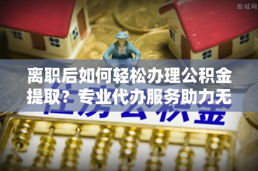 陇川离职后如何轻松办理公积金提取？专业代办服务助力无忧