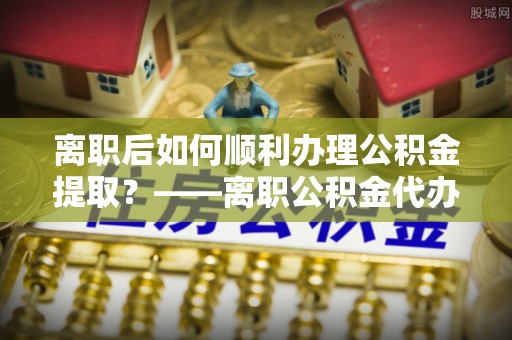 陇川离职后如何顺利办理公积金提取？——离职公积金代办提取全攻略