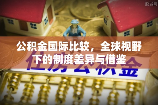 陇川公积金国际比较，全球视野下的制度差异与借鉴